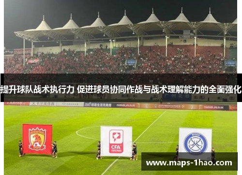 提升球队战术执行力 促进球员协同作战与战术理解能力的全面强化