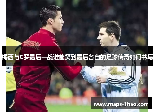 梅西与C罗最后一战谁能笑到最后各自的足球传奇如何书写