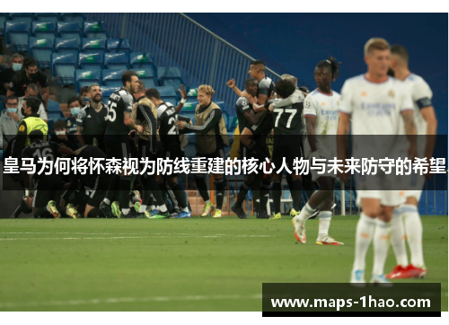 皇马为何将怀森视为防线重建的核心人物与未来防守的希望