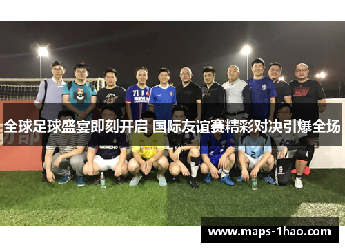 全球足球盛宴即刻开启 国际友谊赛精彩对决引爆全场