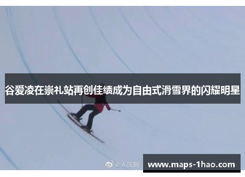 谷爱凌在崇礼站再创佳绩成为自由式滑雪界的闪耀明星