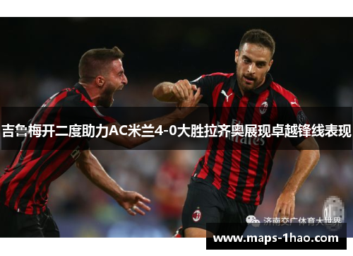 吉鲁梅开二度助力AC米兰4-0大胜拉齐奥展现卓越锋线表现