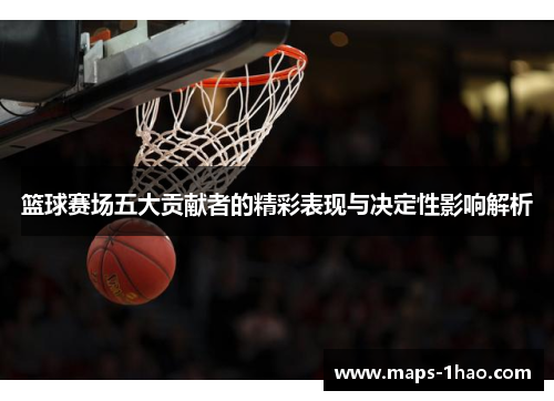 篮球赛场五大贡献者的精彩表现与决定性影响解析