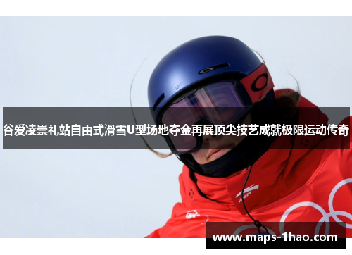 谷爱凌崇礼站自由式滑雪U型场地夺金再展顶尖技艺成就极限运动传奇