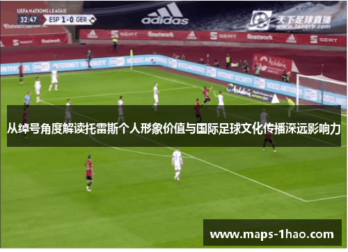 从绰号角度解读托雷斯个人形象价值与国际足球文化传播深远影响力