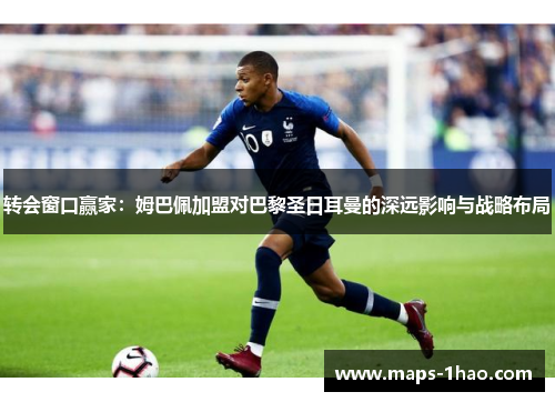 转会窗口赢家：姆巴佩加盟对巴黎圣日耳曼的深远影响与战略布局