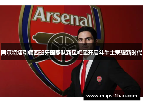 阿尔特塔引领西班牙国家队新星崛起开启斗牛士荣耀新时代